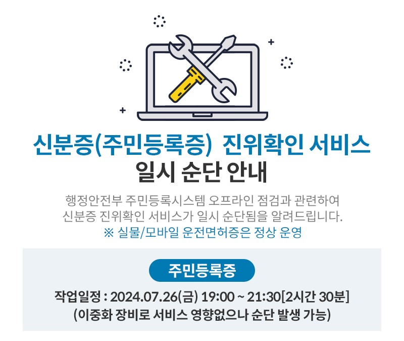 신분증(주민등록증 진위확인 서비스 일시 순단 안내,
행정안전부 주민등록시스템 오프라인 점검과 관련하여 신분증 진위확인 서비스가 일시 순단됨을 알려드립니다. ※실물/모바일 운전면허증은 정상 운영,
주민등록증,
작업일정 : 2024.07.26(금) 19:00~21:30 [2시간 30분] (이중화 장비로 서비스 영향없으나 순단 발생 가능),